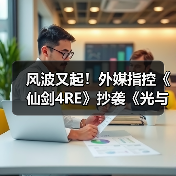 风波又起！外媒指控《仙剑4RE》抄袭《光与影》遭质疑（图1）